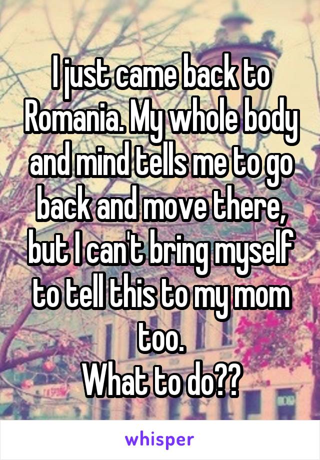 I just came back to Romania. My whole body and mind tells me to go back and move there, but I can't bring myself to tell this to my mom too.
What to do??