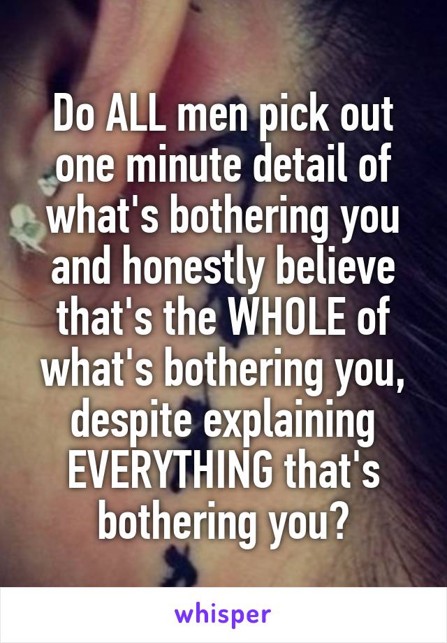 Do ALL men pick out one minute detail of what's bothering you and honestly believe that's the WHOLE of what's bothering you, despite explaining EVERYTHING that's bothering you?