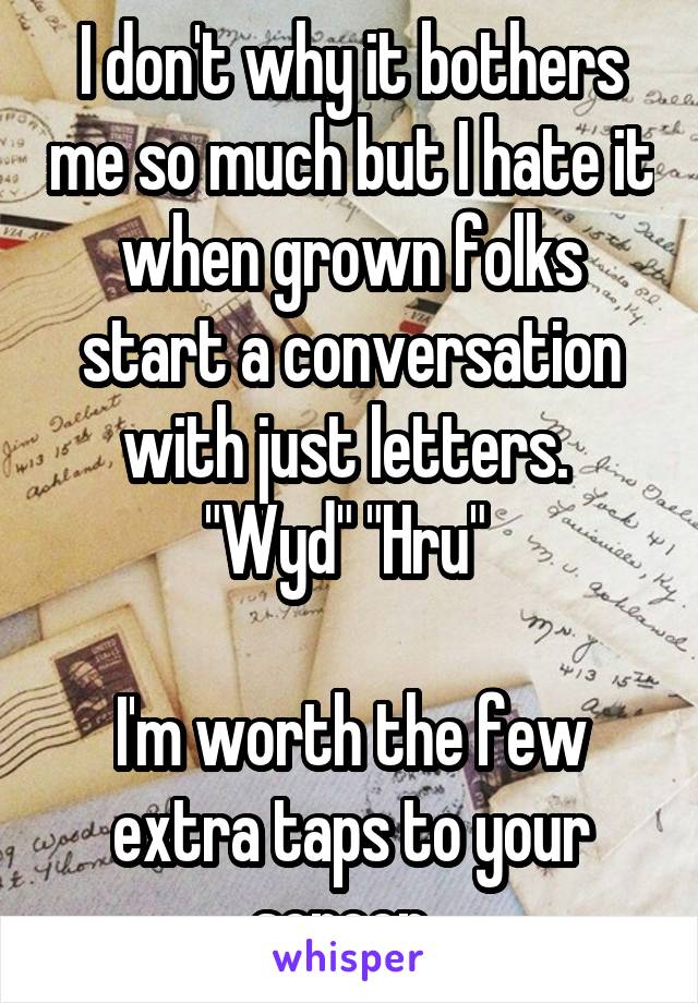 I don't why it bothers me so much but I hate it when grown folks start a conversation with just letters. 
"Wyd" "Hru" 

I'm worth the few extra taps to your screen. 