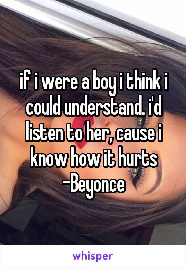 if i were a boy i think i could understand. i'd listen to her, cause i know how it hurts
-Beyonce