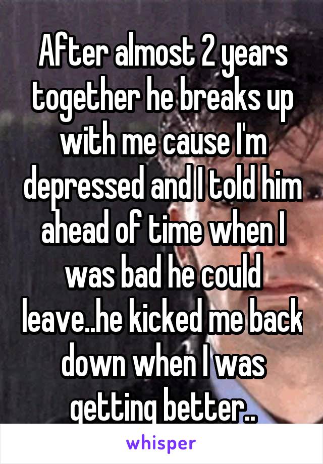 After almost 2 years together he breaks up with me cause I'm depressed and I told him ahead of time when I was bad he could leave..he kicked me back down when I was getting better..