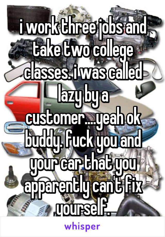 i work three jobs and take two college classes. i was called lazy by a customer....yeah ok buddy. fuck you and your car that you apparently can't fix yourself.