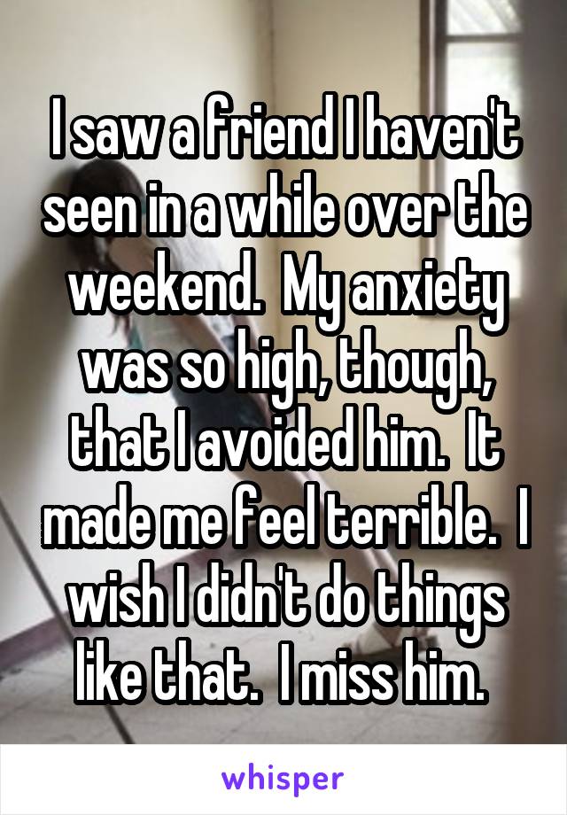 I saw a friend I haven't seen in a while over the weekend.  My anxiety was so high, though, that I avoided him.  It made me feel terrible.  I wish I didn't do things like that.  I miss him. 