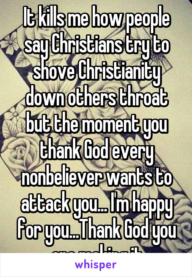 It kills me how people say Christians try to shove Christianity down others throat but the moment you thank God every nonbeliever wants to attack you... I'm happy for you...Thank God you are making it