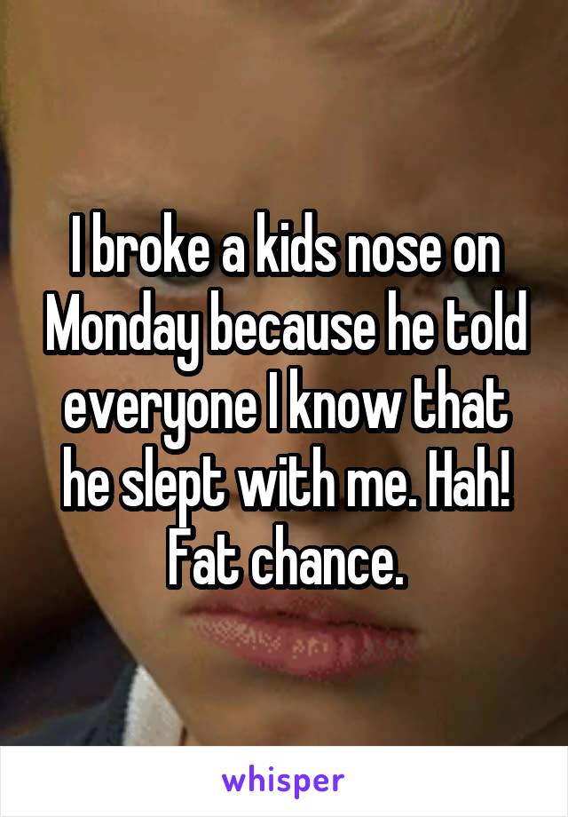 I broke a kids nose on Monday because he told everyone I know that he slept with me. Hah! Fat chance.