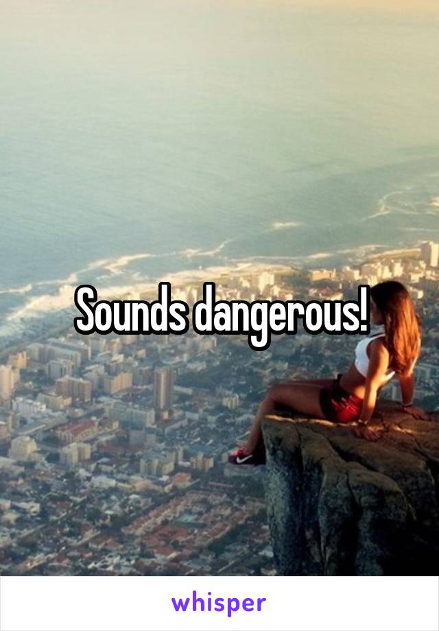 Sounds dangerous!