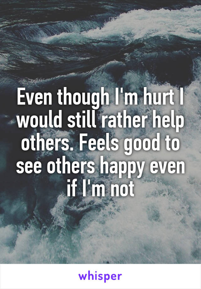 Even though I'm hurt I would still rather help others. Feels good to see others happy even if I'm not