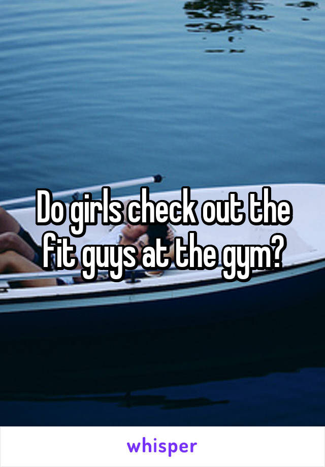 Do girls check out the fit guys at the gym?