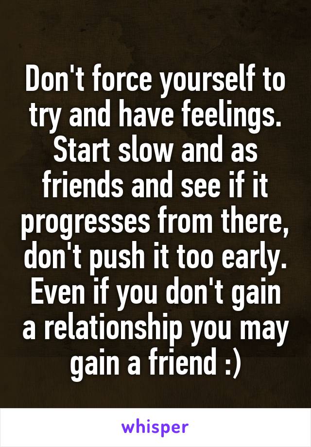 Don't force yourself to try and have feelings. Start slow and as friends and see if it progresses from there, don't push it too early. Even if you don't gain a relationship you may gain a friend :)