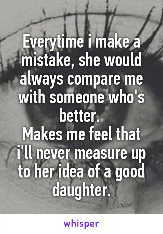 Everytime i make a mistake, she would always compare me with someone who's better. 
Makes me feel that i'll never measure up to her idea of a good daughter.