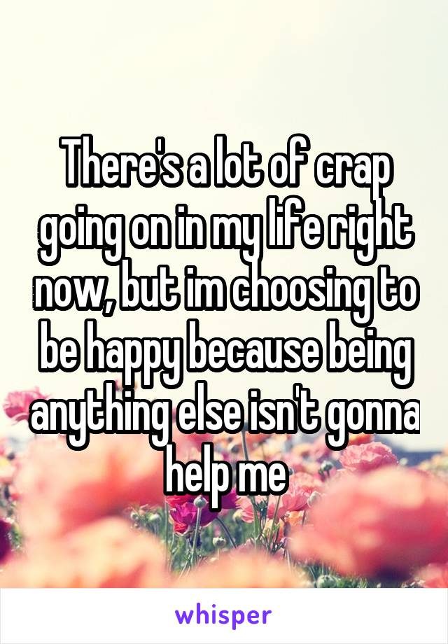 There's a lot of crap going on in my life right now, but im choosing to be happy because being anything else isn't gonna help me