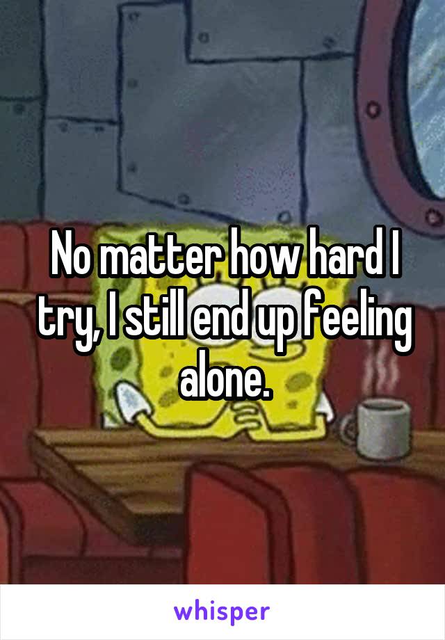 No matter how hard I try, I still end up feeling alone.