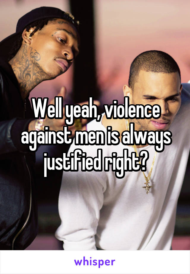 Well yeah, violence against men is always justified right?