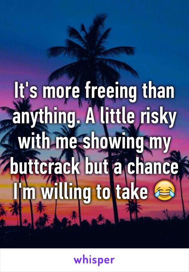 It's more freeing than anything. A little risky with me showing my buttcrack but a chance I'm willing to take 😂