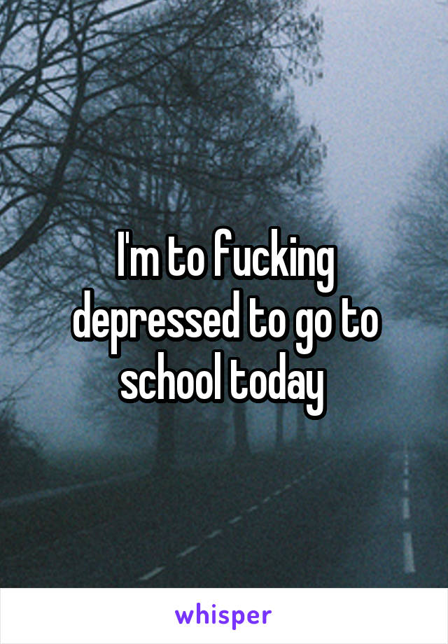 I'm to fucking depressed to go to school today 