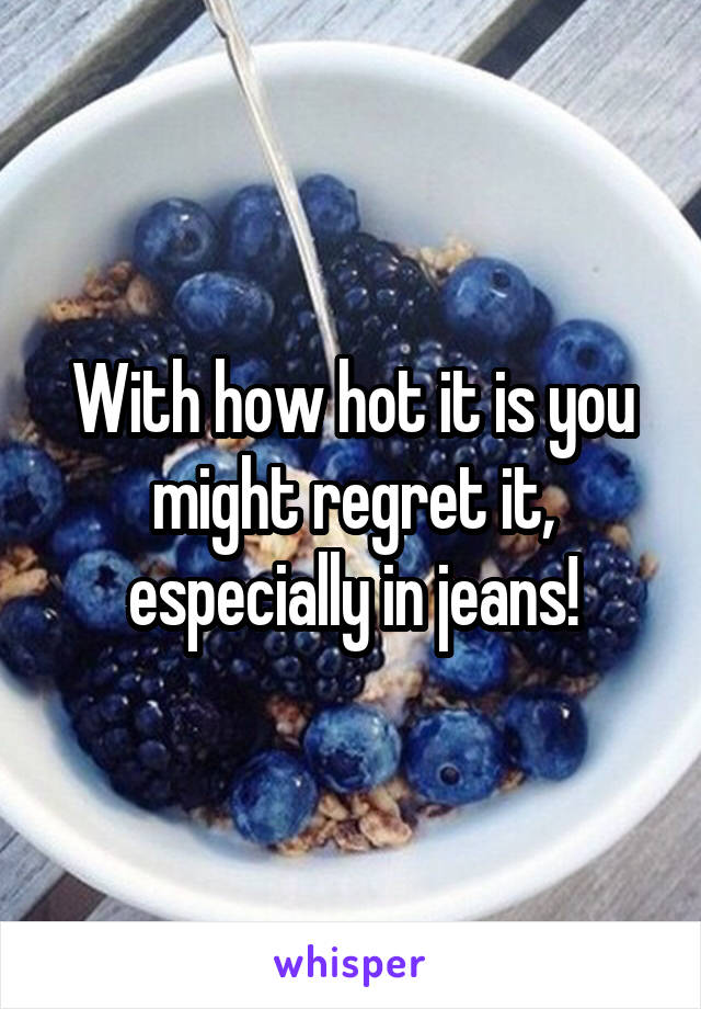 With how hot it is you might regret it, especially in jeans!