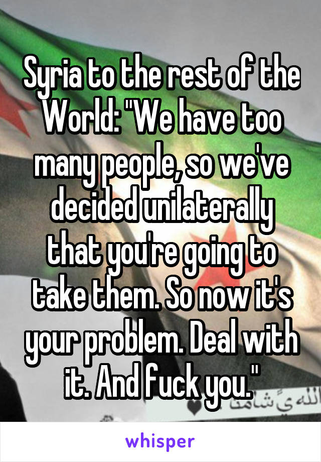 Syria to the rest of the World: "We have too many people, so we've decided unilaterally that you're going to take them. So now it's your problem. Deal with it. And fuck you."