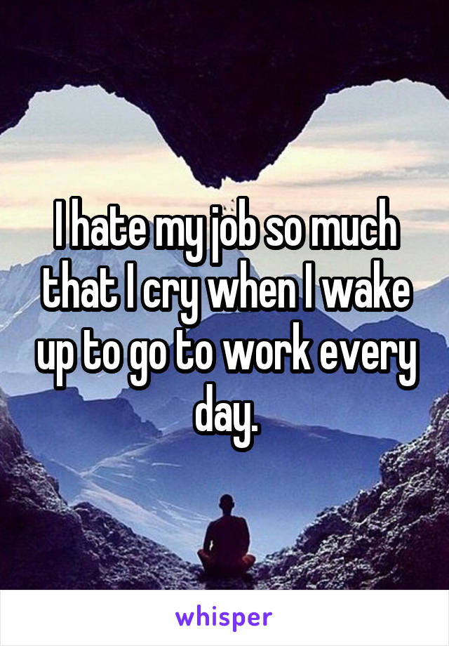 I hate my job so much that I cry when I wake up to go to work every day.