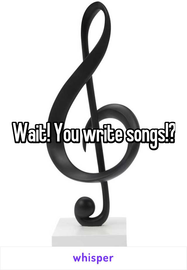 Wait! You write songs!?