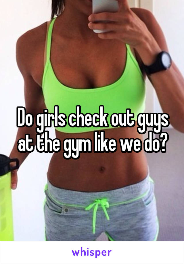 Do girls check out guys at the gym like we do?