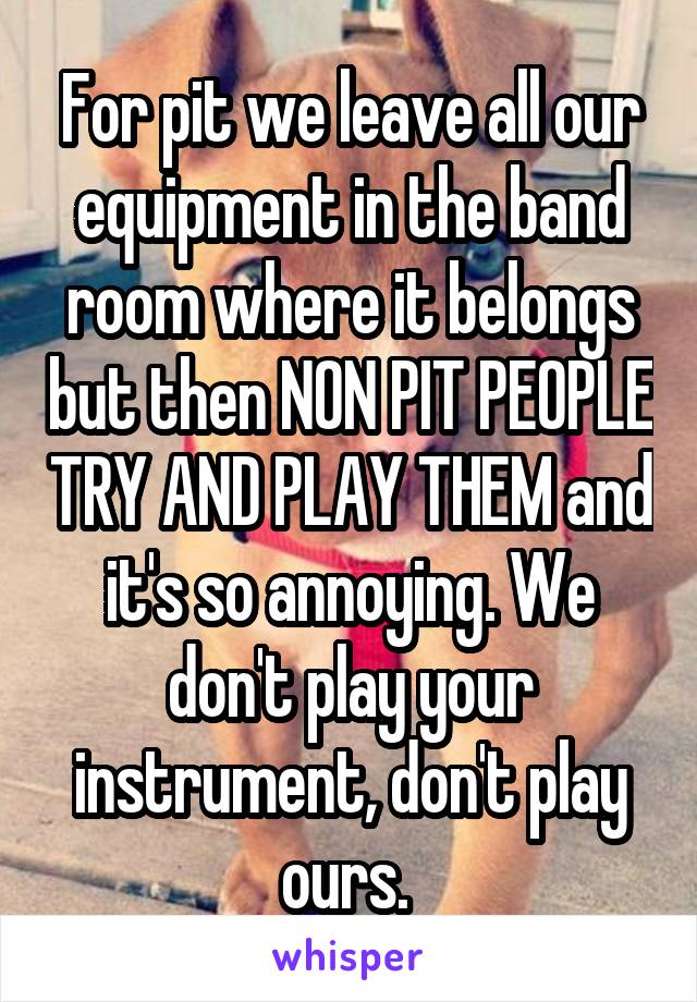 For pit we leave all our equipment in the band room where it belongs but then NON PIT PEOPLE TRY AND PLAY THEM and it's so annoying. We don't play your instrument, don't play ours. 