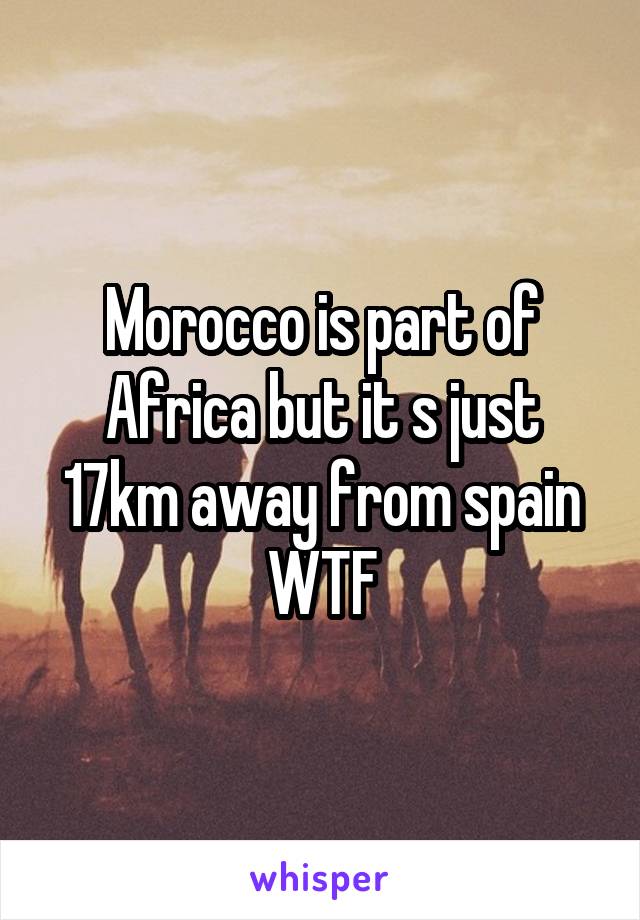 Morocco is part of Africa but it s just 17km away from spain
WTF