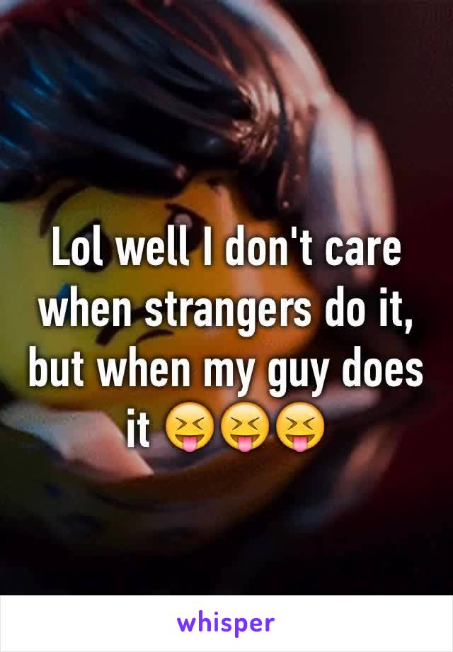 Lol well I don't care when strangers do it, but when my guy does it 😝😝😝