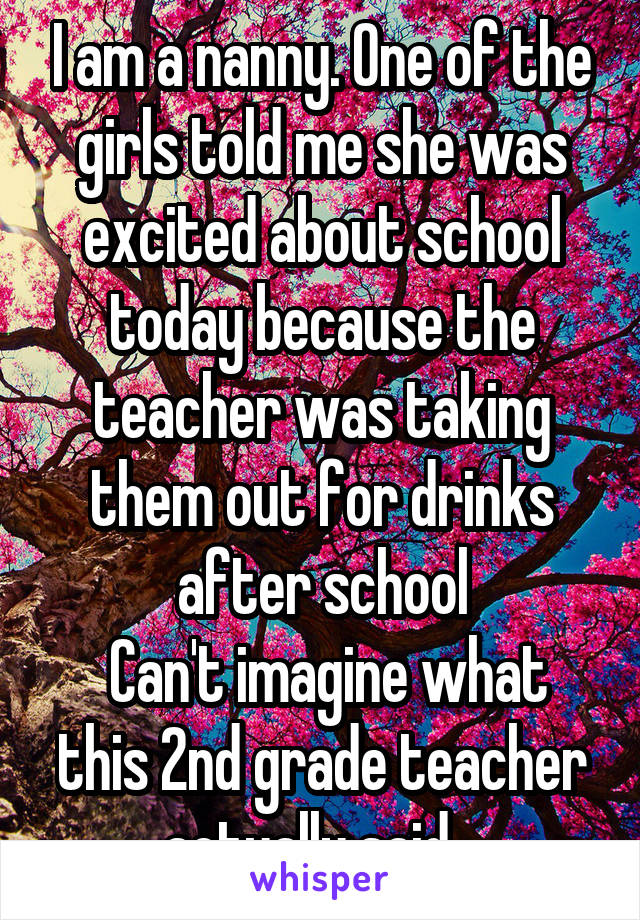 I am a nanny. One of the girls told me she was excited about school today because the teacher was taking them out for drinks after school
 Can't imagine what this 2nd grade teacher actually said...