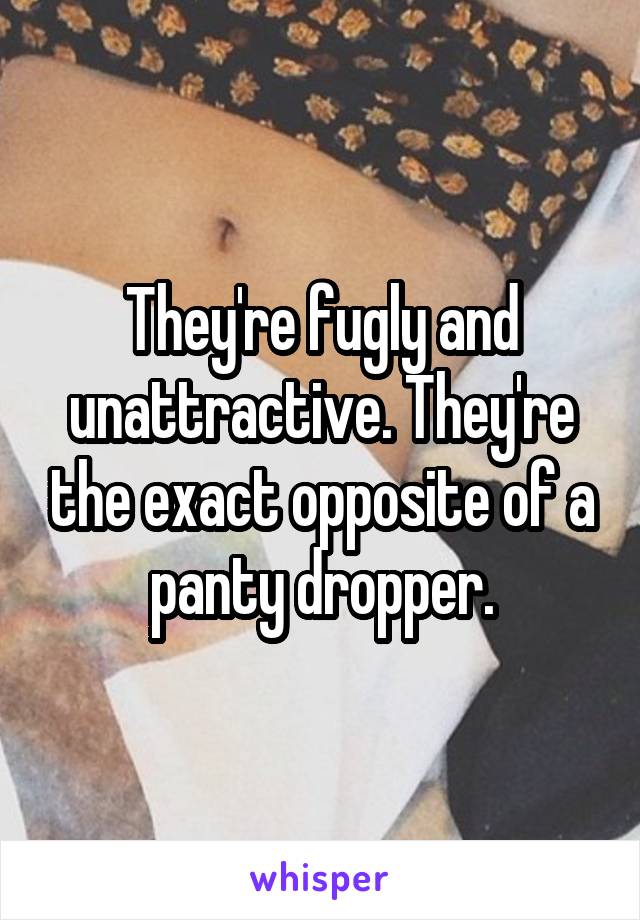 They're fugly and unattractive. They're the exact opposite of a panty dropper.