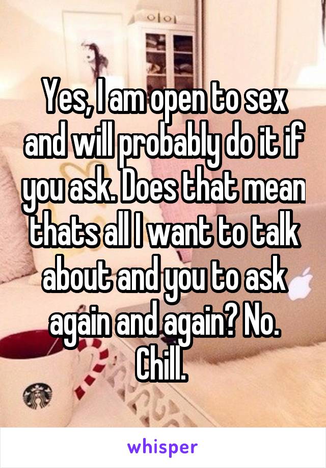 Yes, I am open to sex and will probably do it if you ask. Does that mean thats all I want to talk about and you to ask again and again? No. Chill. 