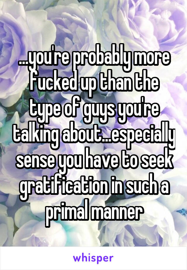 ...you're probably more fucked up than the type of guys you're talking about...especially sense you have to seek gratification in such a primal manner