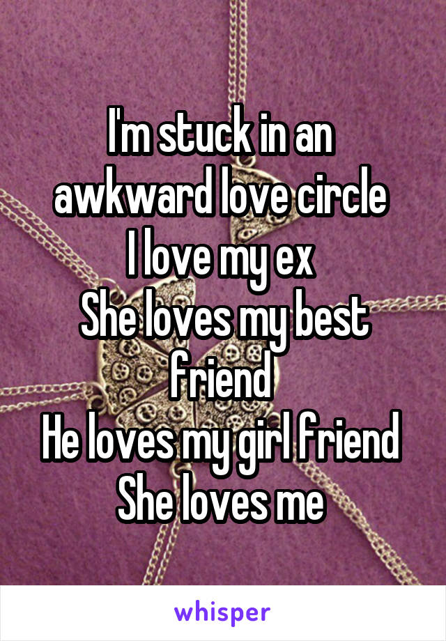 I'm stuck in an  awkward love circle 
I love my ex 
She loves my best friend 
He loves my girl friend 
She loves me 