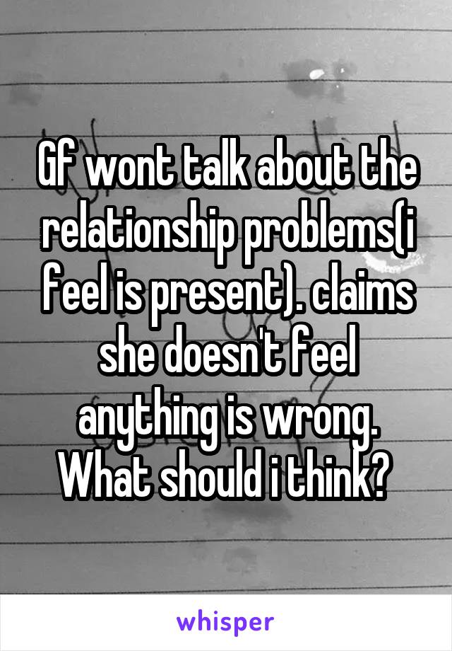 Gf wont talk about the relationship problems(i feel is present). claims she doesn't feel anything is wrong. What should i think? 