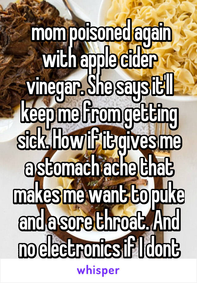  mom poisoned again with apple cider vinegar. She says it'll keep me from getting sick. How if it gives me a stomach ache that makes me want to puke and a sore throat. And no electronics if I dont