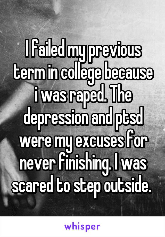 I failed my previous term in college because i was raped. The depression and ptsd were my excuses for never finishing. I was scared to step outside. 