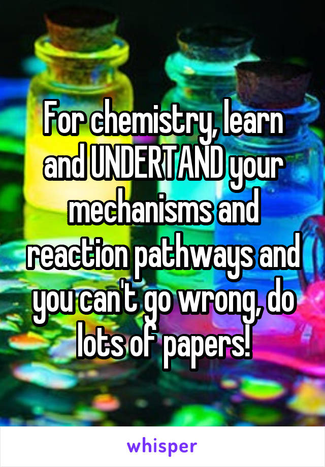 For chemistry, learn and UNDERTAND your mechanisms and reaction pathways and you can't go wrong, do lots of papers!