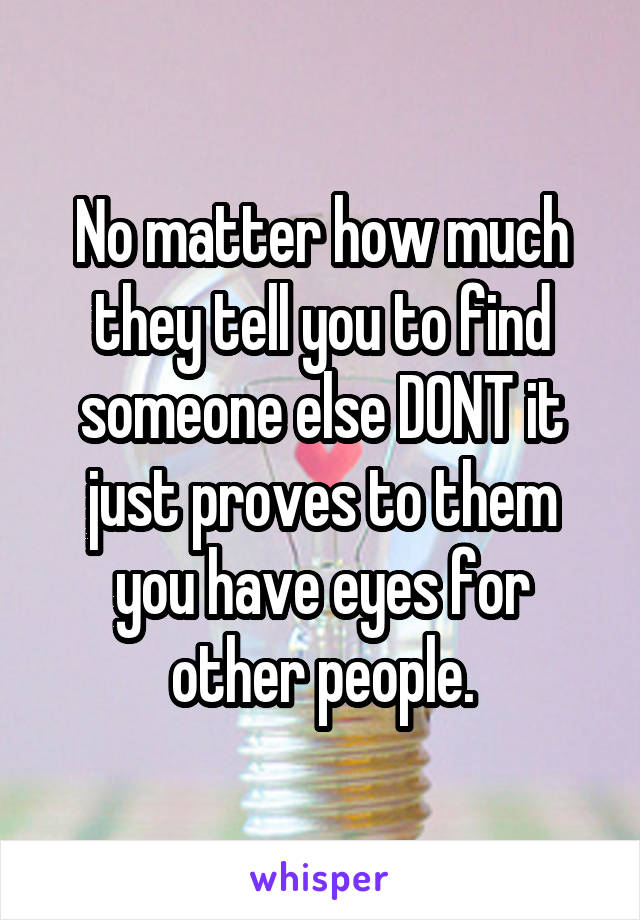 No matter how much they tell you to find someone else DONT it just proves to them you have eyes for other people.