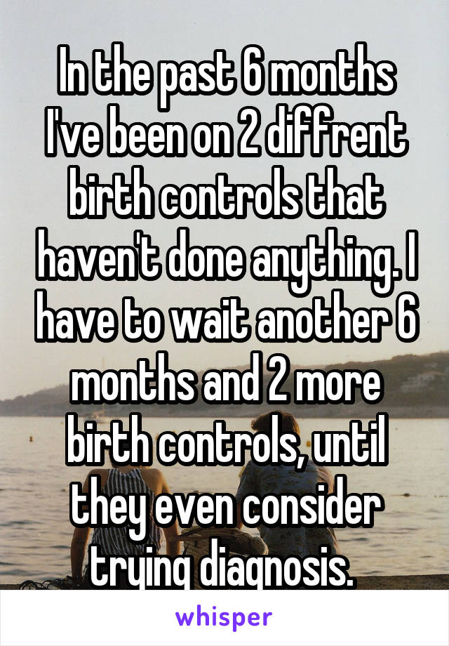 In the past 6 months I've been on 2 diffrent birth controls that haven't done anything. I have to wait another 6 months and 2 more birth controls, until they even consider trying diagnosis. 