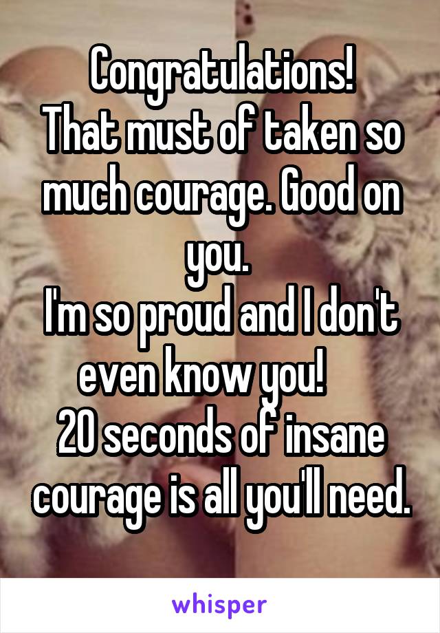 Congratulations!
That must of taken so much courage. Good on you. 
I'm so proud and I don't even know you!     
20 seconds of insane courage is all you'll need. 