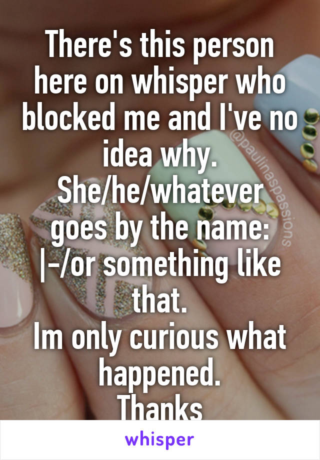 There's this person here on whisper who blocked me and I've no idea why.
She/he/whatever goes by the name: |-/or something like that.
Im only curious what happened.
Thanks