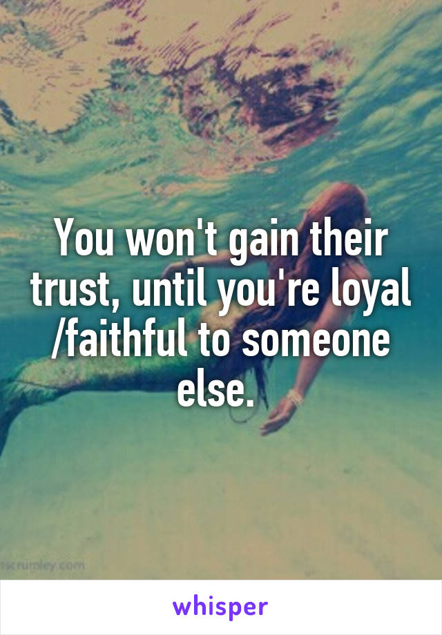 You won't gain their trust, until you're loyal /faithful to someone else. 