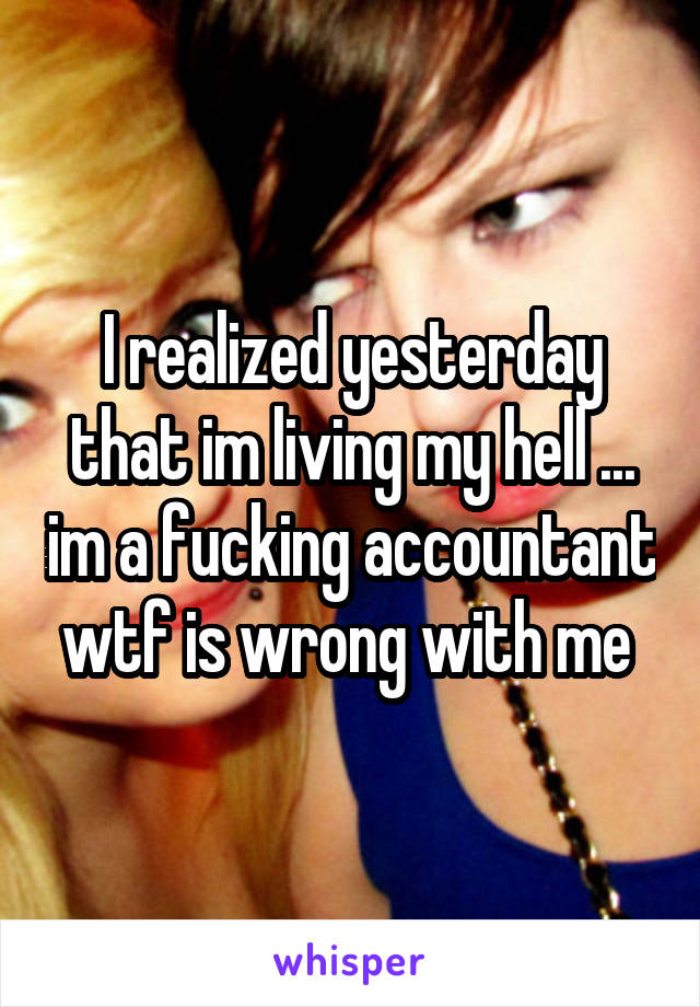 I realized yesterday that im living my hell ... im a fucking accountant wtf is wrong with me 