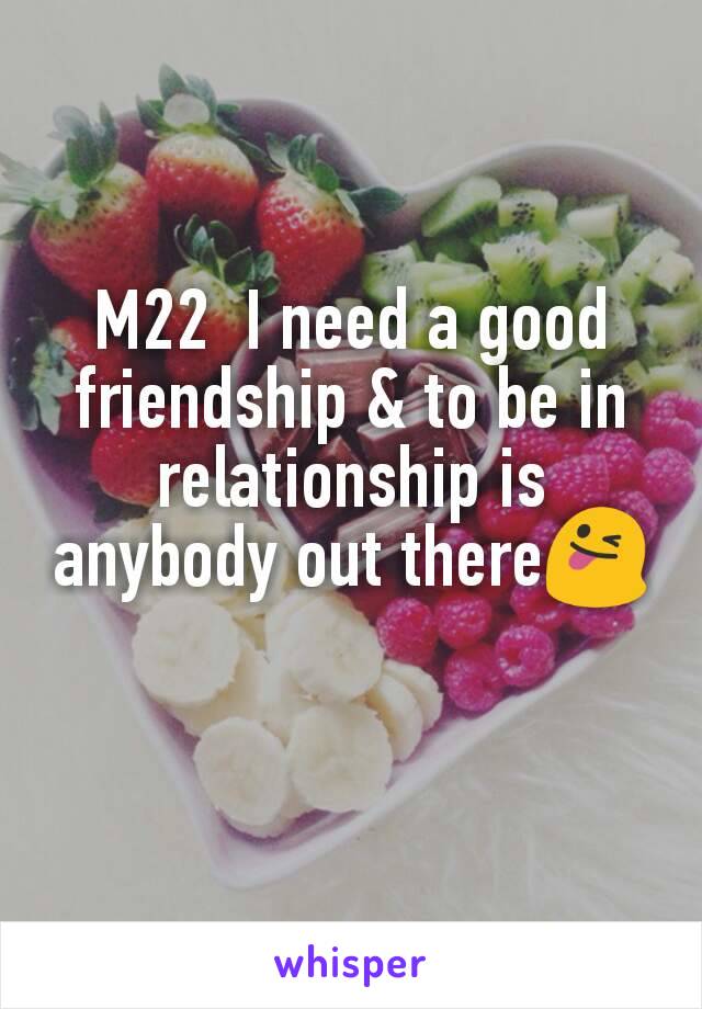 M22  I need a good friendship & to be in relationship is anybody out there😜