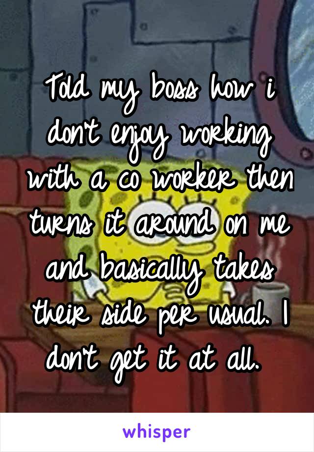 Told my boss how i don't enjoy working with a co worker then turns it around on me and basically takes their side per usual. I don't get it at all. 