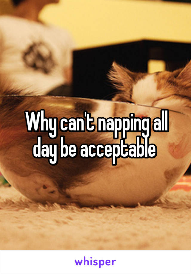 Why can't napping all day be acceptable 