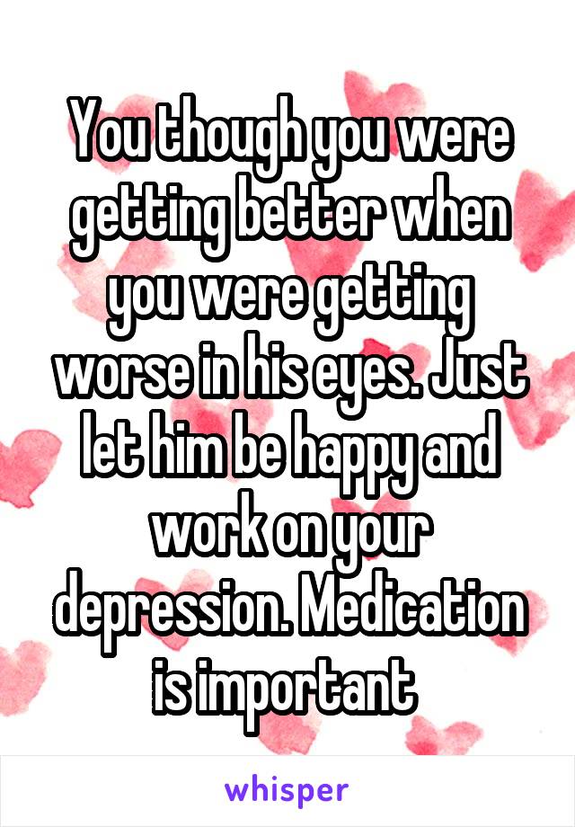 You though you were getting better when you were getting worse in his eyes. Just let him be happy and work on your depression. Medication is important 