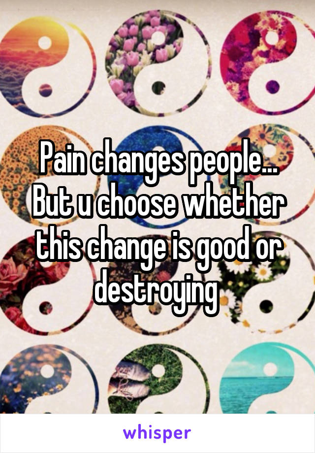 Pain changes people...
But u choose whether this change is good or destroying 