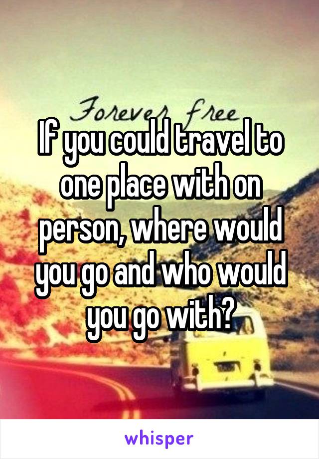 If you could travel to one place with on person, where would you go and who would you go with?