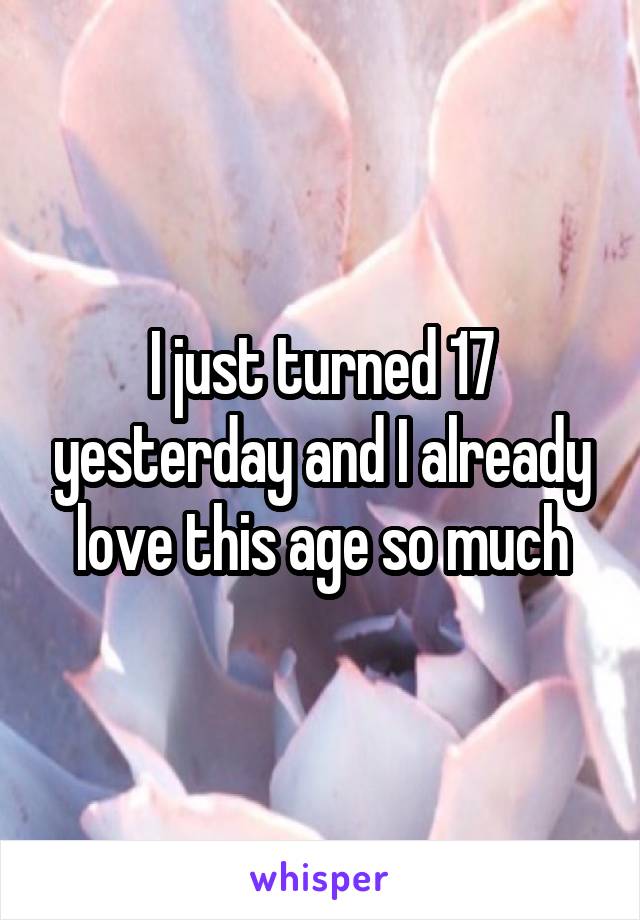 I just turned 17 yesterday and I already love this age so much