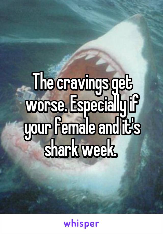 The cravings get worse. Especially if your female and it's shark week. 